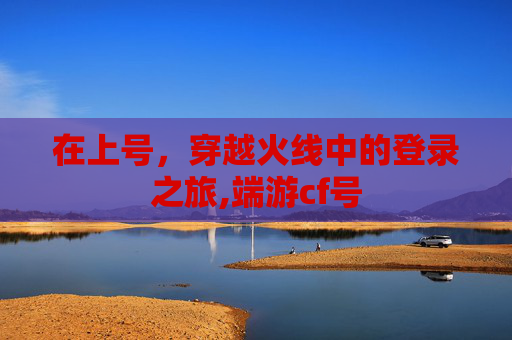在上号，穿越火线中的登录之旅,端游cf号