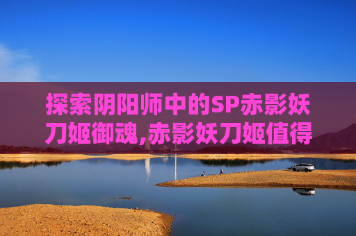 探索阴阳师中的SP赤影妖刀姬御魂,赤影妖刀姬值得六星吗