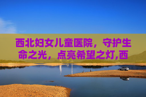 西北妇女儿童医院，守护生命之光，点亮希望之灯,西北妇女儿童医院官网