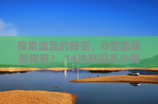 探索血型的秘密，O型血是否稀有？,14油耗投多少钱一公里