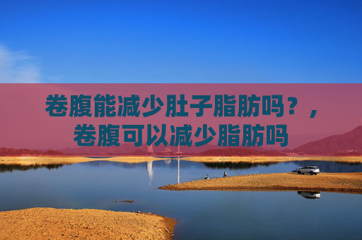 卷腹能减少肚子脂肪吗？,卷腹可以减少脂肪吗