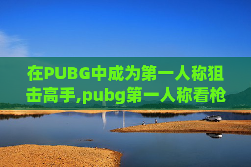 在PUBG中成为第一人称狙击高手,pubg第一人称看枪