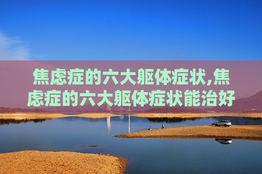 焦虑症的六大躯体症状,焦虑症的六大躯体症状能治好吗