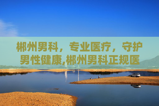 郴州男科，专业医疗，守护男性健康,郴州男科正规医院