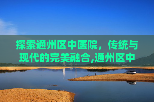 探索通州区中医院，传统与现代的完美融合,通州区中医院搬迁了吗