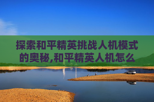 探索和平精英挑战人机模式的奥秘,和平精英人机怎么打