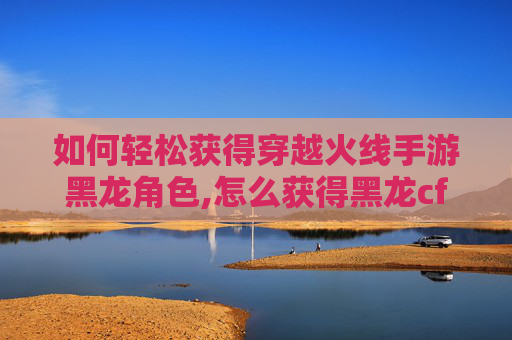 如何轻松获得穿越火线手游黑龙角色,怎么获得黑龙cf手游点券
