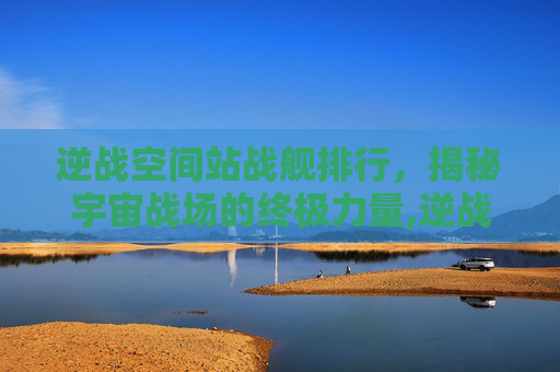逆战空间站战舰排行，揭秘宇宙战场的终极力量,逆战空间站战舰排行怎么看