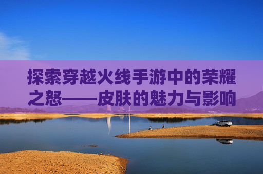 探索穿越火线手游中的荣耀之怒——皮肤的魅力与影响,cf荣耀之怒皮肤怎么获得