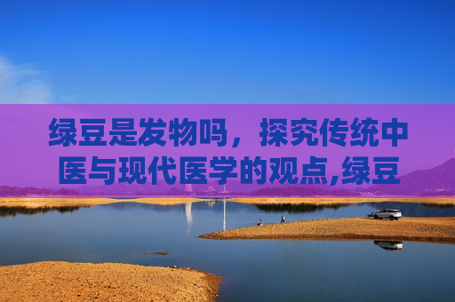 绿豆是发物吗，探究传统中医与现代医学的观点,绿豆是发物吗能吃吗