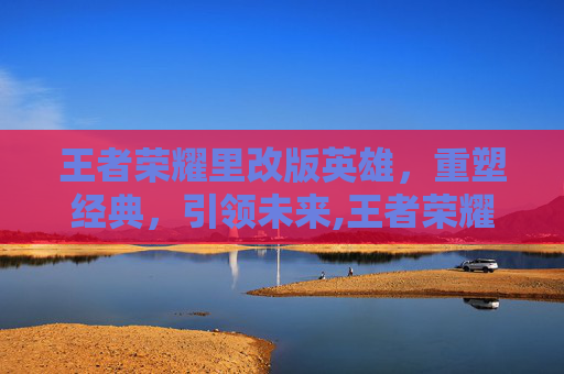 王者荣耀里改版英雄，重塑经典，引领未来,王者荣耀里改版英雄有哪些