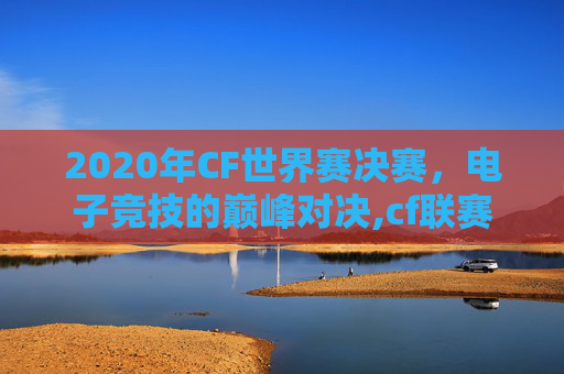 2020年CF世界赛决赛，电子竞技的巅峰对决,cf联赛世界总决赛
