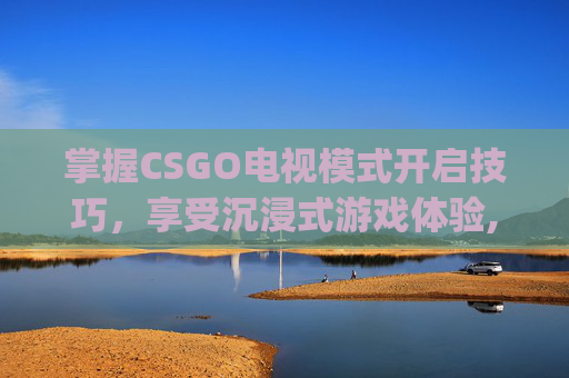 掌握CSGO电视模式开启技巧，享受沉浸式游戏体验,csgohltv在哪里