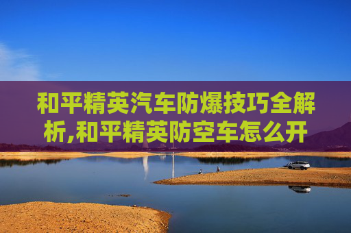 和平精英汽车防爆技巧全解析,和平精英防空车怎么开
