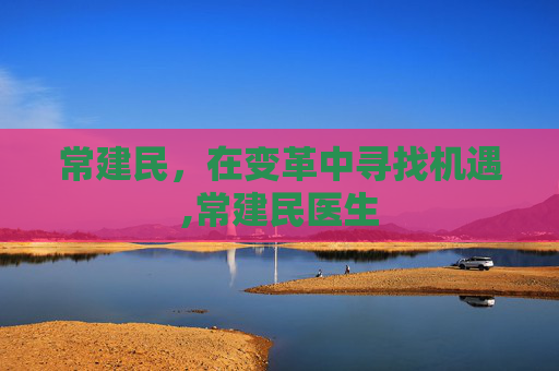 常建民,在变革中寻找机遇,常建民医生 常建民,在变革中寻找机遇,常建民医生