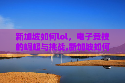 新加坡如何lol,电子竞技的崛起与挑战,新加坡如何移民 新加坡如何lol,电子竞技的崛起与挑战,新加坡如何移民