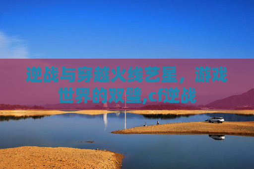 逆战与穿越火线艺星，游戏世界的双璧,cf逆战