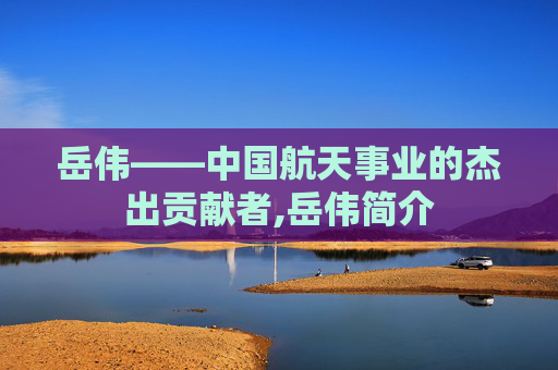 岳伟——中国航天事业的杰出贡献者,岳伟简介 岳伟——中国航天事业的杰出贡献者,岳伟简介