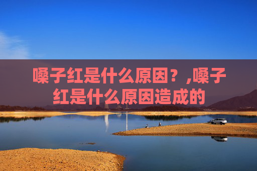 嗓子红是什么原因?,嗓子红是什么原因造成的 嗓子红是什么原因?,嗓子红是什么原因造成的