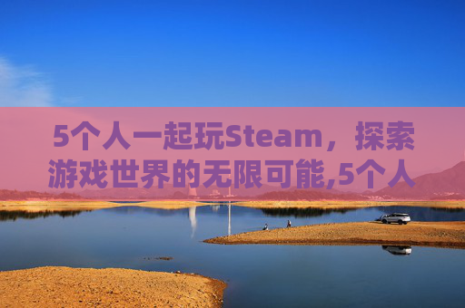 5个人一起玩Steam,探索游戏世界的无限可能,5个人一起玩的联机游戏推荐 5个人一起玩Steam,探索游戏世界的无限可能,5个人一起玩的联机游戏推荐