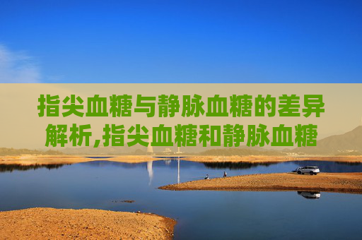 指尖血糖与静脉血糖的差异解析,指尖血糖和静脉血糖相差多少?哪个高? 指尖血糖与静脉血糖的差异解析,指尖血糖和静脉血糖相差多少?哪个高?