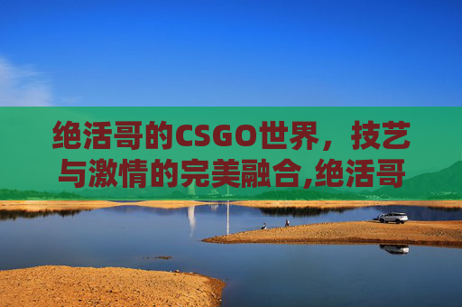 绝活哥的CSGO世界,技艺与激情的完美融合,绝活哥是什么意思 绝活哥的CSGO世界,技艺与激情的完美融合,绝活哥是什么意思