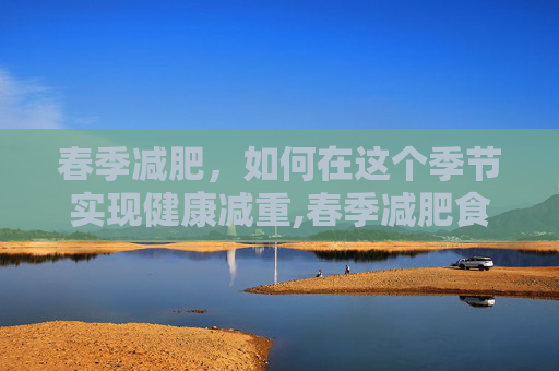 春季减肥,如何在这个季节实现健康减重,春季减肥食谱 春季减肥,如何在这个季节实现健康减重,春季减肥食谱