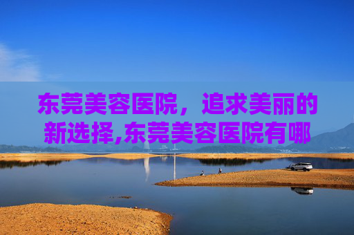 东莞美容医院,追求美丽的新选择,东莞美容医院有哪些 东莞美容医院,追求美丽的新选择,东莞美容医院有哪些