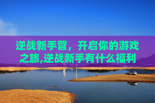 逆战新手营,开启你的游戏之旅,逆战新手有什么福利 逆战新手营,开启你的游戏之旅,逆战新手有什么福利
