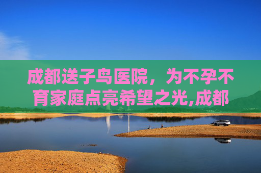 成都送子鸟医院,为不孕不育家庭点亮希望之光,成都送子鸟医院怎么样 成都送子鸟医院,为不孕不育家庭点亮希望之光,成都送子鸟医院怎么样