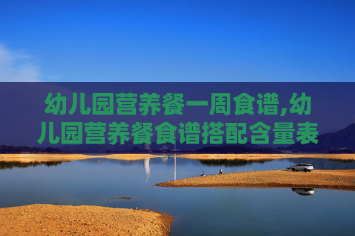 幼儿园营养餐一周食谱,幼儿园营养餐食谱搭配含量表