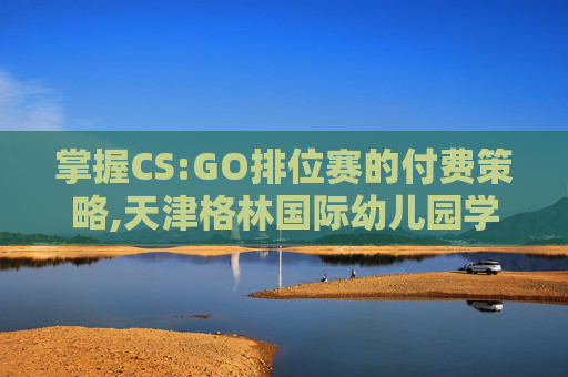 掌握CS:GO排位赛的付费策略,天津格林国际幼儿园学费 掌握CS:GO排位赛的付费策略,天津格林国际幼儿园学费