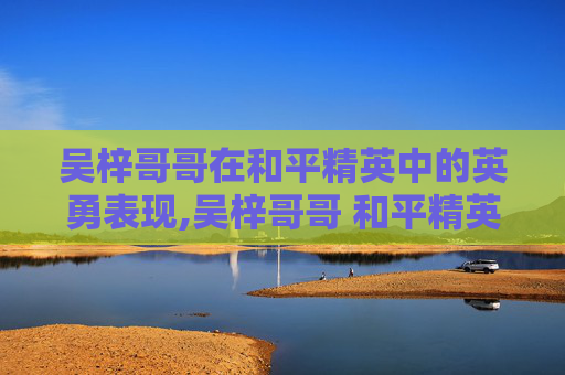 吴梓哥哥在和平精英中的英勇表现,吴梓哥哥 和平精英是谁 吴梓哥哥在和平精英中的英勇表现,吴梓哥哥 和平精英是谁