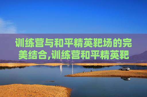训练营与和平精英靶场的完美结合,训练营和平精英靶场怎么进 训练营与和平精英靶场的完美结合,训练营和平精英靶场怎么进
