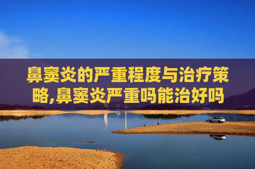 鼻窦炎的严重程度与治疗策略,鼻窦炎严重吗能治好吗 鼻窦炎的严重程度与治疗策略,鼻窦炎严重吗能治好吗