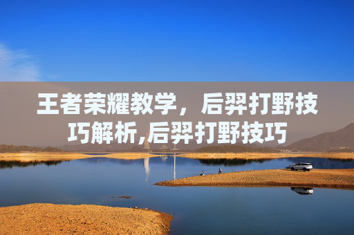 王者荣耀教学,后羿打野技巧解析,后羿打野技巧 王者荣耀教学,后羿打野技巧解析,后羿打野技巧