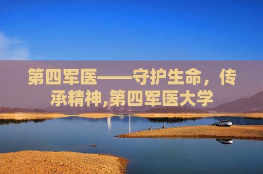 第四军医——守护生命,传承精神,第四军医大学 第四军医——守护生命,传承精神,第四军医大学