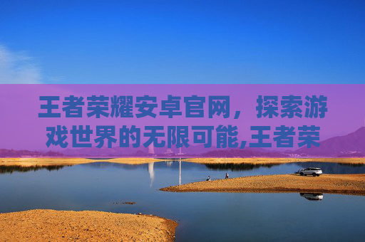 王者荣耀安卓官网,探索游戏世界的无限可能,王者荣耀安卓官网入口 王者荣耀安卓官网,探索游戏世界的无限可能,王者荣耀安卓官网入口