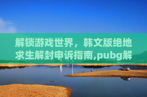 解锁游戏世界,韩文版绝地求生解封申诉指南,pubg解封申诉怎么写 解锁游戏世界,韩文版绝地求生解封申诉指南,pubg解封申诉怎么写