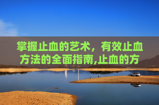 掌握止血的艺术,有效止血方法的全面指南,止血的方法有哪几种? 掌握止血的艺术,有效止血方法的全面指南,止血的方法有哪几种?