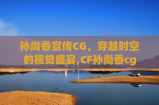 孙尚香宣传CG,穿越时空的视觉盛宴,CF孙尚香cg 孙尚香宣传CG,穿越时空的视觉盛宴,CF孙尚香cg