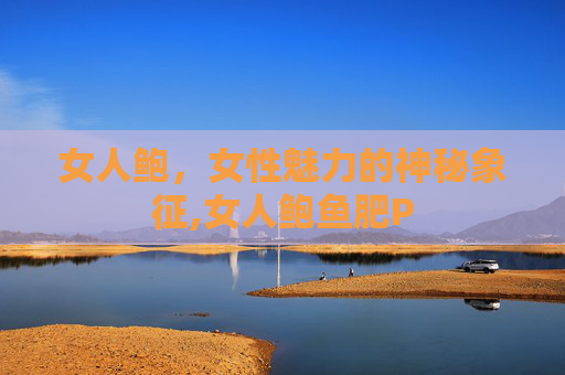 女人鲍,女性魅力的神秘象征,女人鲍鱼肥P 女人鲍,女性魅力的神秘象征,女人鲍鱼肥P