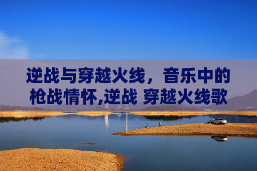 逆战与穿越火线,音乐中的枪战情怀,逆战 穿越火线歌曲大全 逆战与穿越火线,音乐中的枪战情怀,逆战 穿越火线歌曲大全
