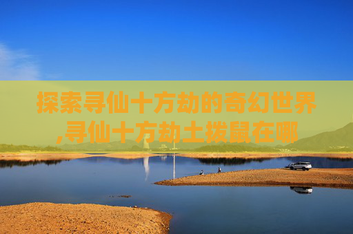 探索寻仙十方劫的奇幻世界,寻仙十方劫土拨鼠在哪 探索寻仙十方劫的奇幻世界,寻仙十方劫土拨鼠在哪
