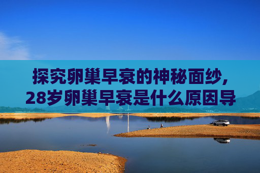探究卵巢早衰的神秘面纱,28岁卵巢早衰是什么原因导致的 探究卵巢早衰的神秘面纱,28岁卵巢早衰是什么原因导致的