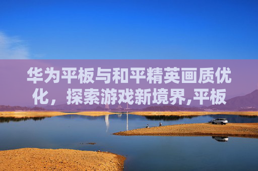 华为平板与和平精英画质优化,探索游戏新境界,平板和平精英画质华为怎么设置 华为平板与和平精英画质优化,探索游戏新境界,平板和平精英画质华为怎么设置