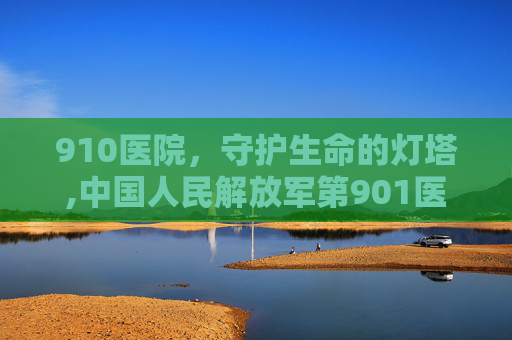 910医院,守护生命的灯塔,中国人民解放军第901医院下午几点上班 910医院,守护生命的灯塔,中国人民解放军第901医院下午几点上班