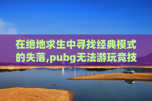 在绝地求生中寻找经典模式的失落,pubg无法游玩竞技模式