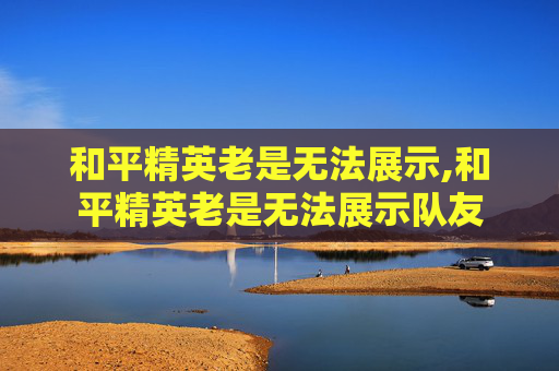 和平精英老是无法展示,和平精英老是无法展示队友