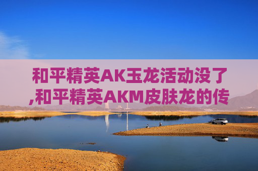 和平精英AK玉龙活动没了,和平精英AKM皮肤龙的传人绝版了吗